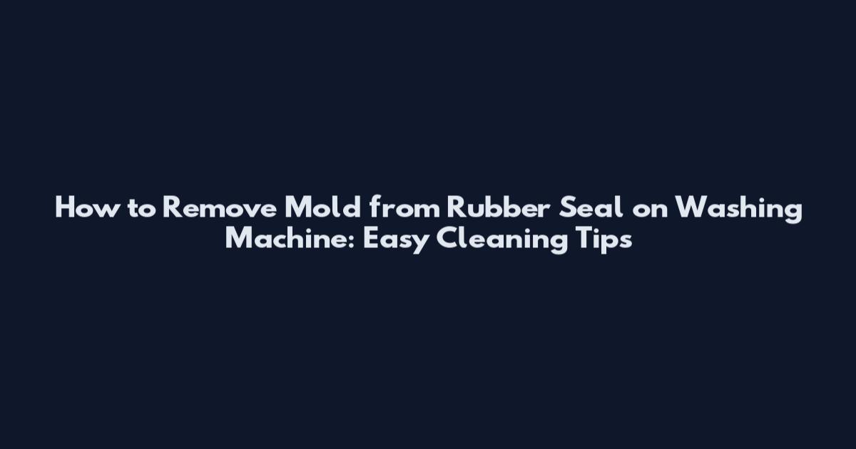 How to Remove Mold from Rubber Seal on Washing Machine: Easy Cleaning Tips