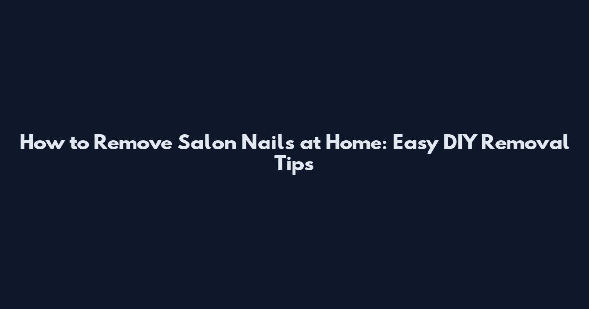 How to Remove Salon Nails at Home: Easy DIY Removal Tips