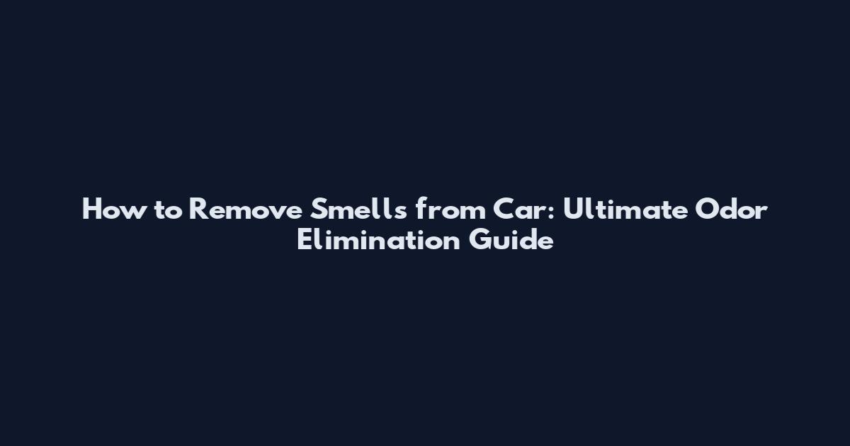 How to Remove Smells from Car: Ultimate Odor Elimination Guide