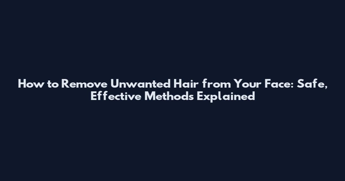 How to Remove Unwanted Hair from Your Face: Safe, Effective Methods Explained