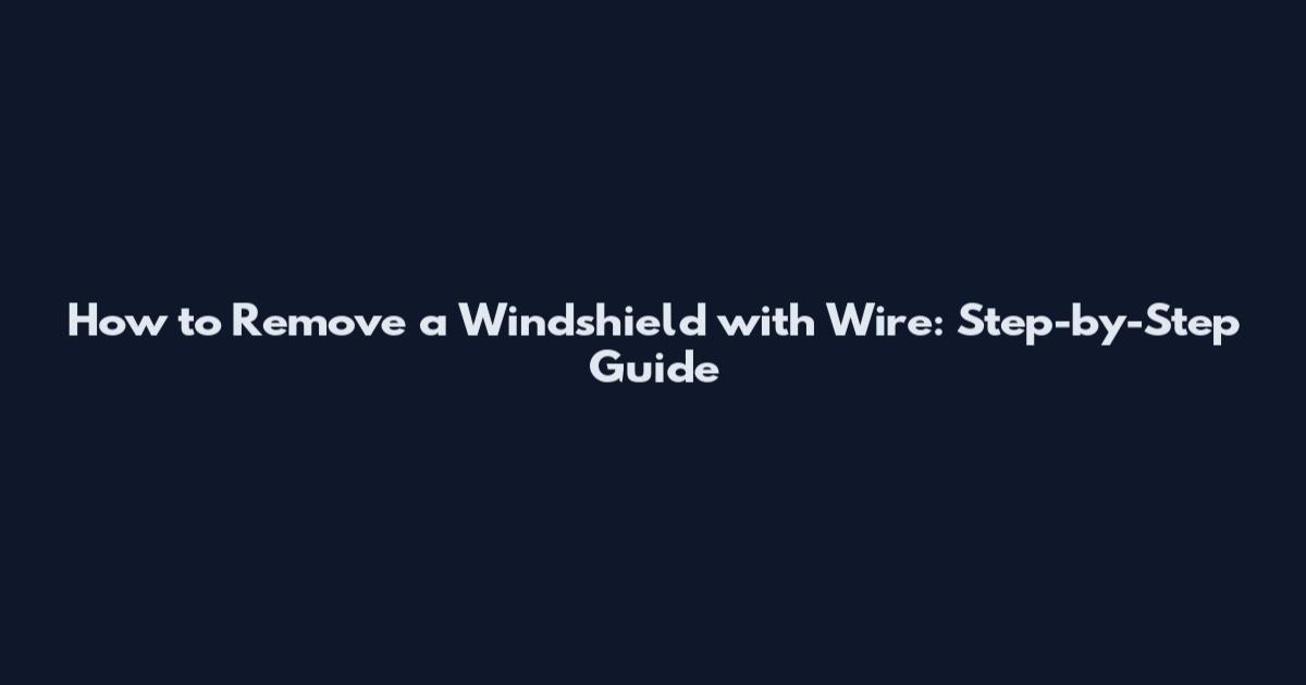 How to Remove a Windshield with Wire: Step-by-Step Guide
