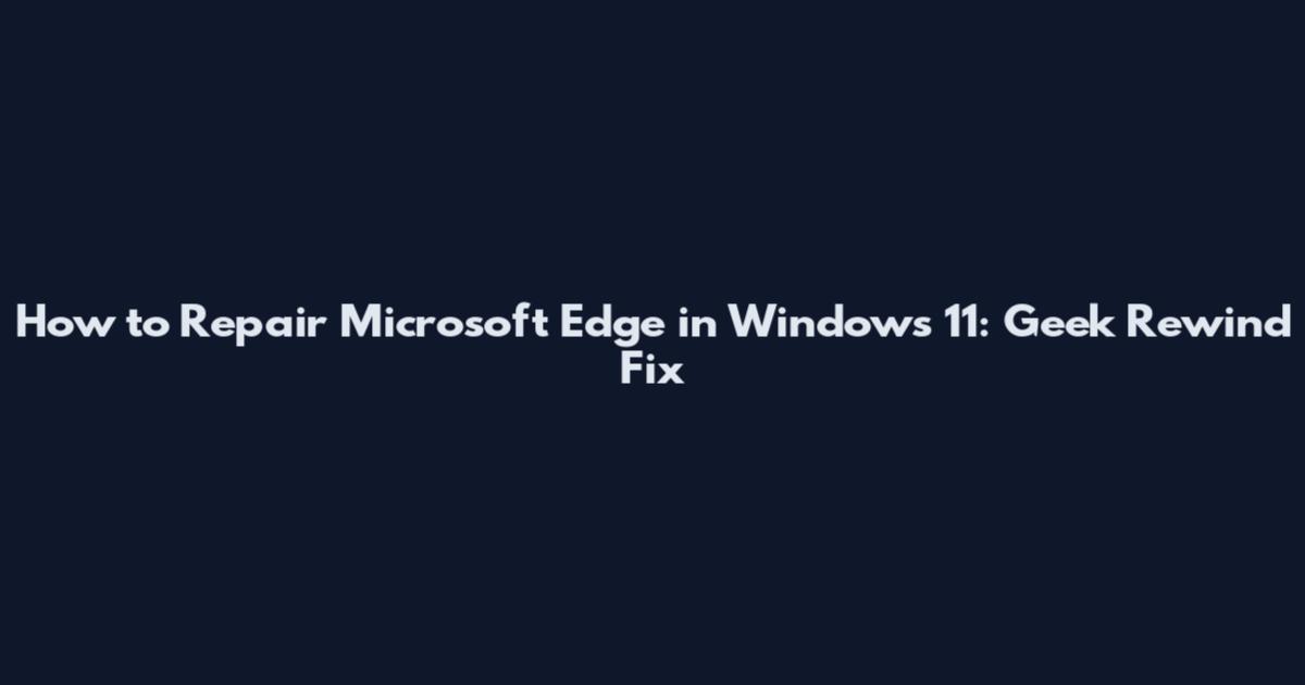 How to Repair Microsoft Edge in Windows 11: Geek Rewind Fix