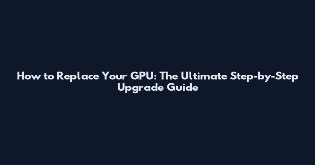 How to Replace Your GPU: The Ultimate Step-by-Step Upgrade Guide