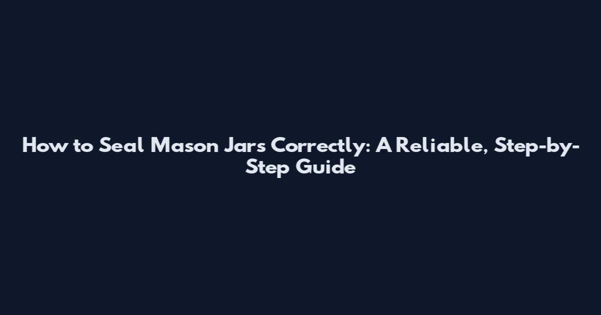 How to Seal Mason Jars Correctly: A Reliable, Step-by-Step Guide