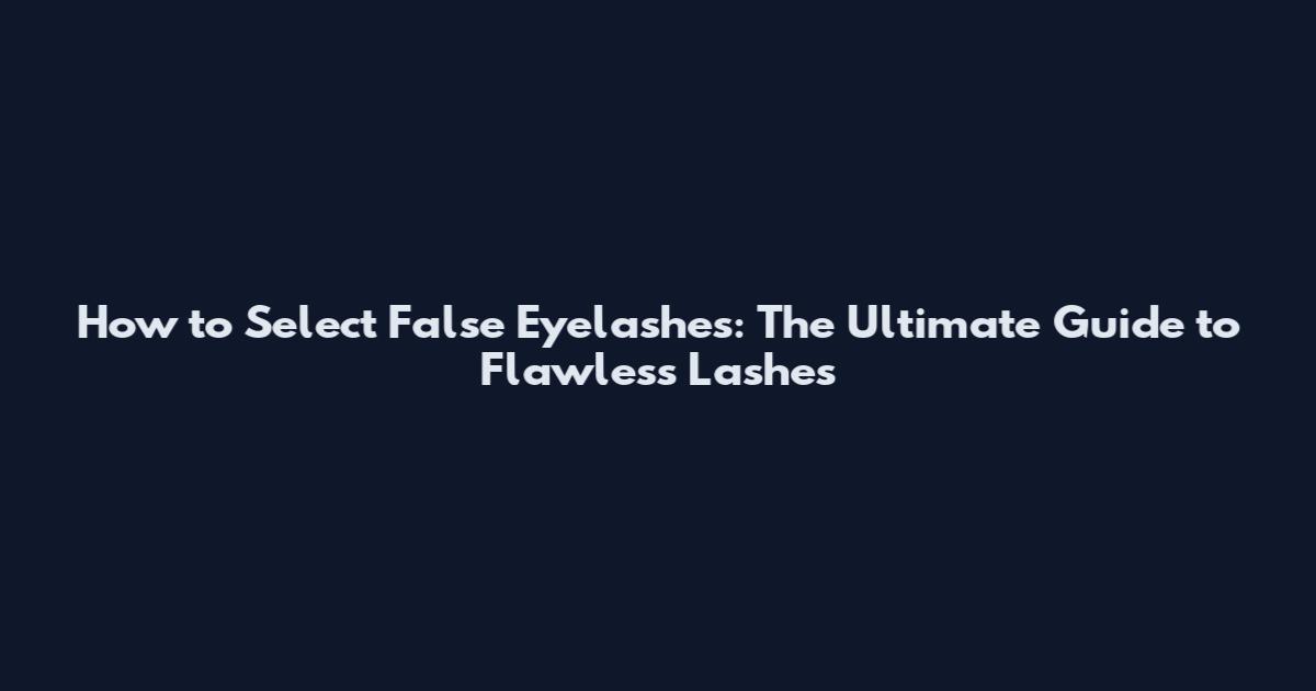 How to Select False Eyelashes: The Ultimate Guide to Flawless Lashes