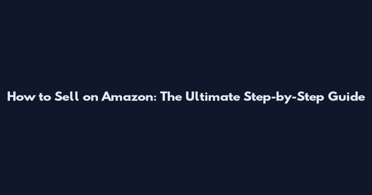 How to Sell on Amazon: The Ultimate Step-by-Step Guide