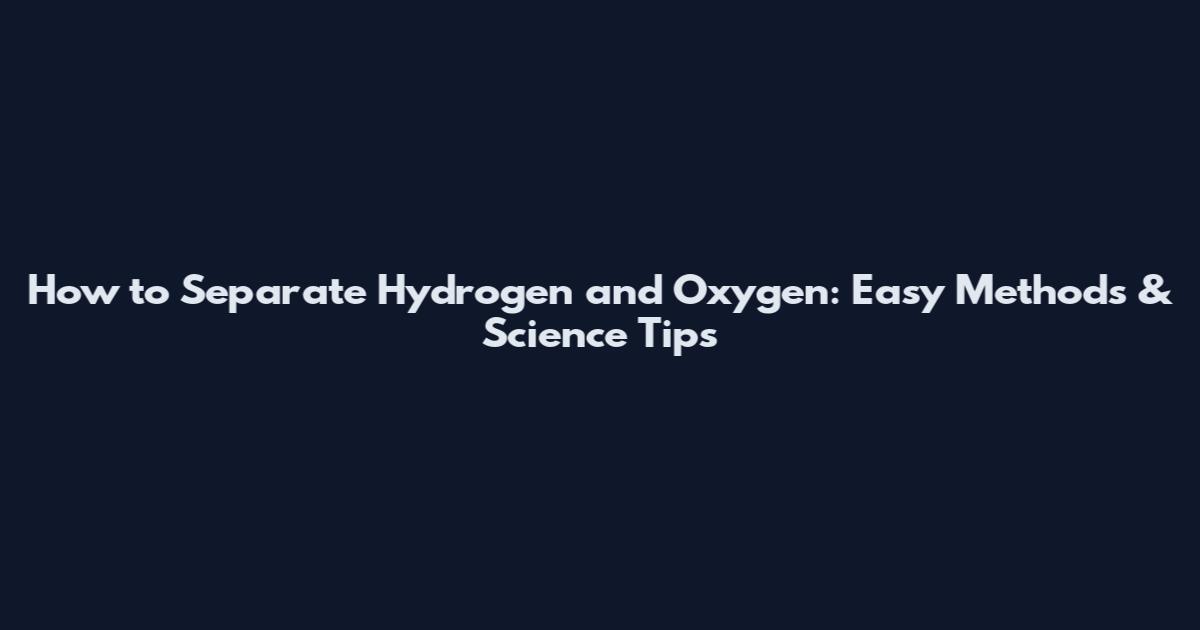 How to Separate Hydrogen and Oxygen: Easy Methods & Science Tips