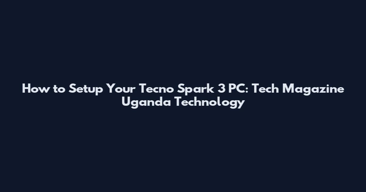 How to Setup Your Tecno Spark 3 PC: Tech Magazine Uganda Technology