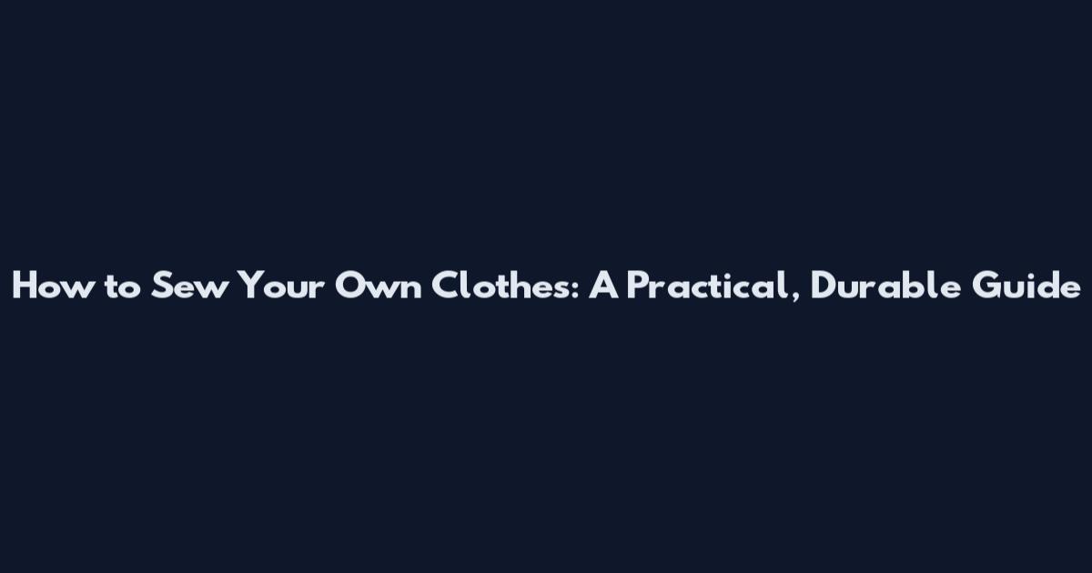 How to Sew Your Own Clothes: A Practical, Durable Guide