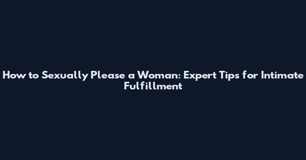 How to Sexually Please a Woman: Expert Tips for Intimate Fulfillment