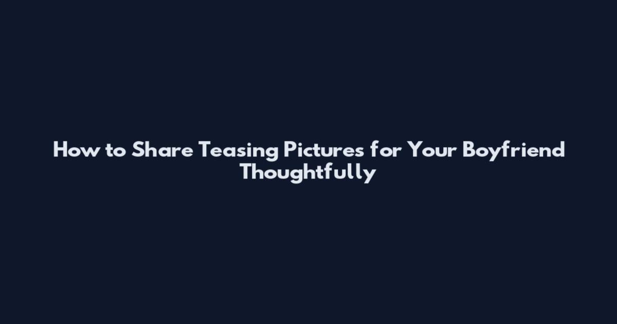 How to Share Teasing Pictures for Your Boyfriend Thoughtfully