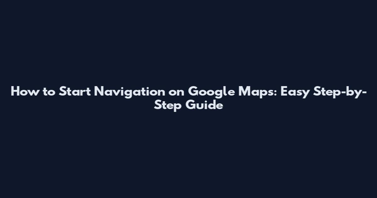 How to Start Navigation on Google Maps: Easy Step-by-Step Guide