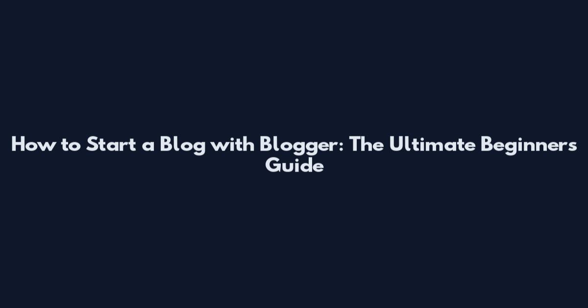 How to Start a Blog with Blogger: The Ultimate Beginner's Guide