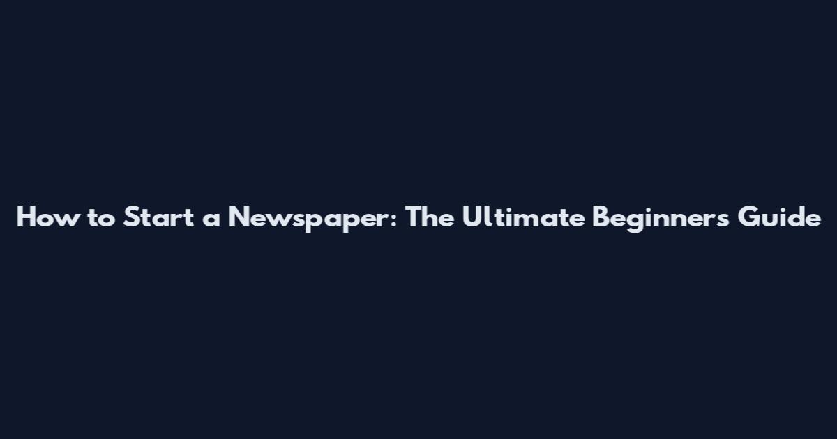 How to Start a Newspaper: The Ultimate Beginner's Guide