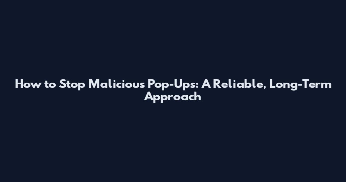 How to Stop Malicious Pop-Ups: A Reliable, Long-Term Approach
