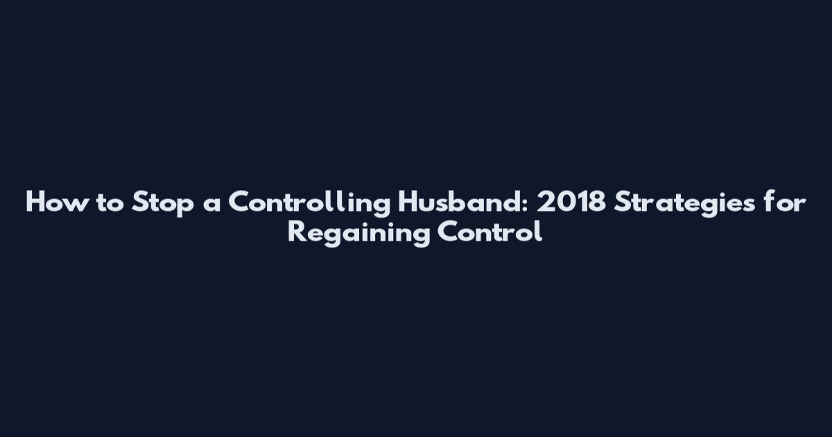 How to Stop a Controlling Husband: 2018 Strategies for Regaining Control