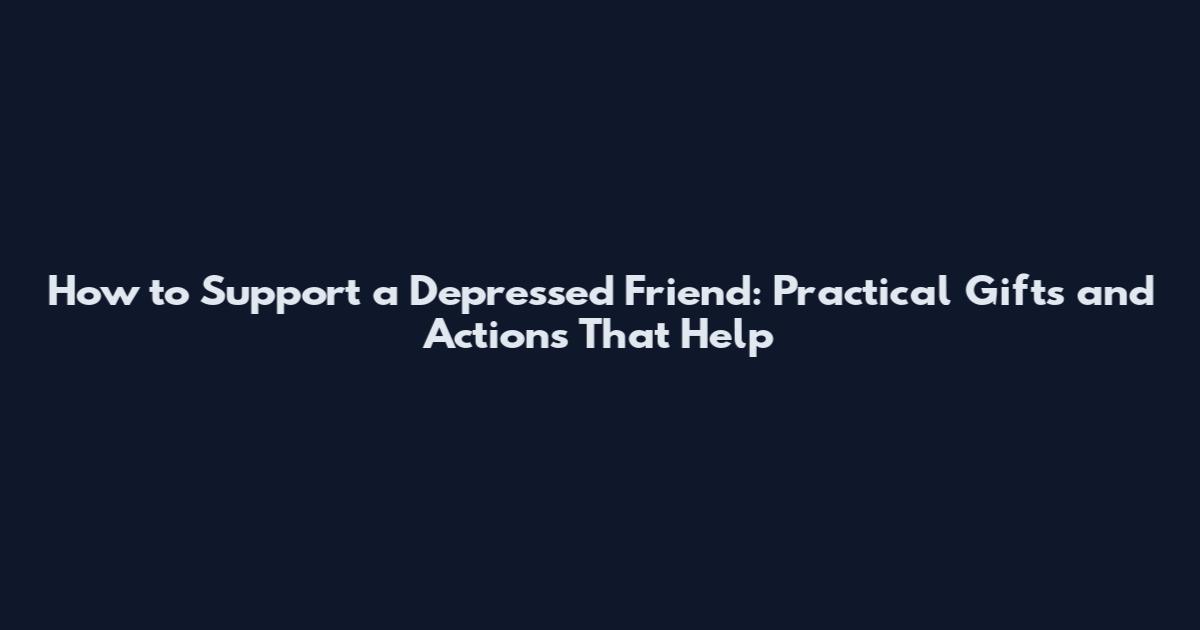 How to Support a Depressed Friend: Practical Gifts and Actions That Help