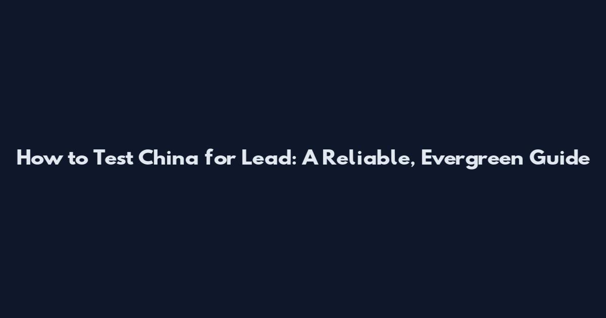 How to Test China for Lead: A Reliable, Evergreen Guide
