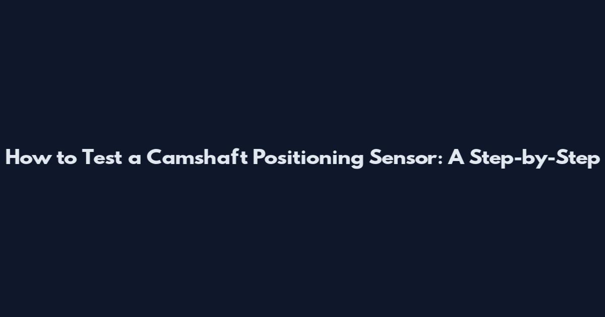 How to Test a Camshaft Positioning Sensor: A Step-by-Step
