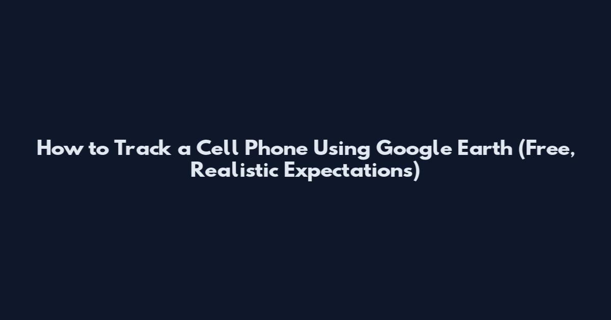 How to Track a Cell Phone Using Google Earth (Free, Realistic Expectations)