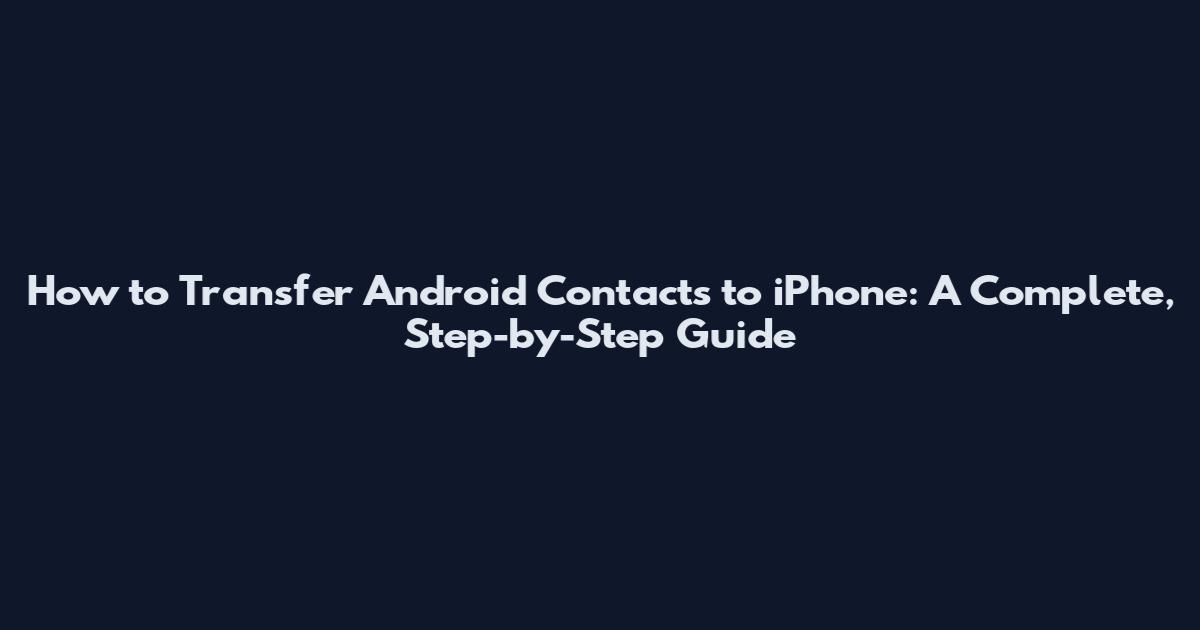 How to Transfer Android Contacts to iPhone: A Complete, Step-by-Step Guide