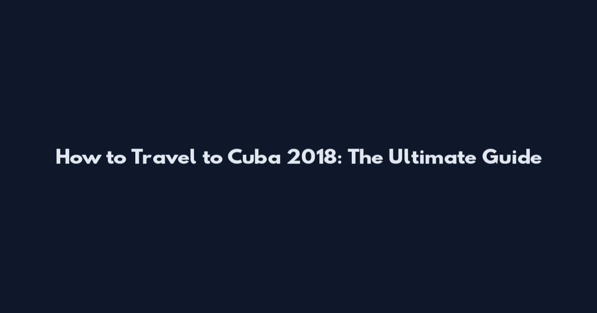 How to Travel to Cuba 2018: The Ultimate Guide
