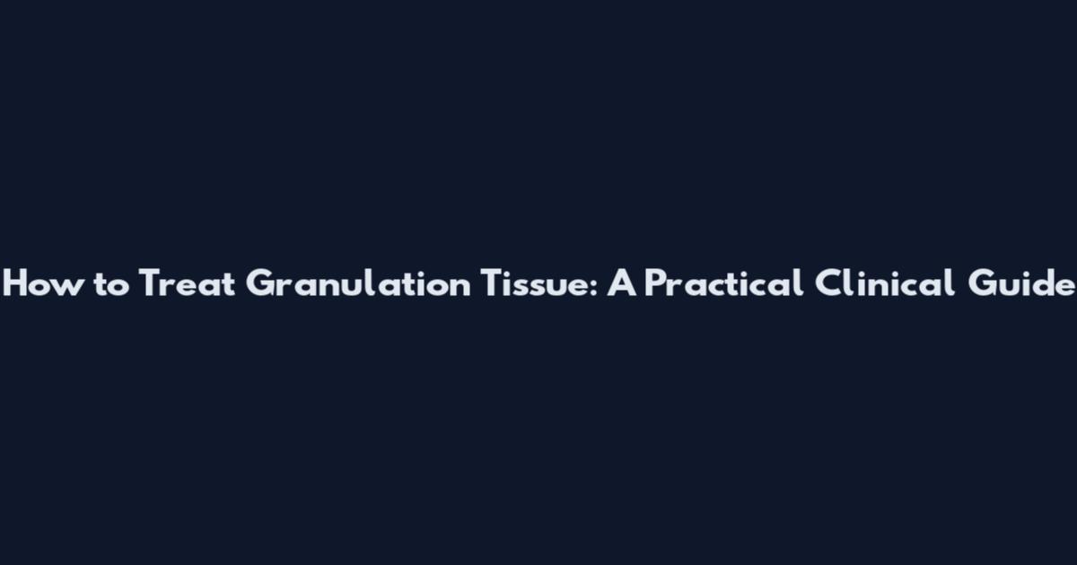 How to Treat Granulation Tissue: A Practical Clinical Guide