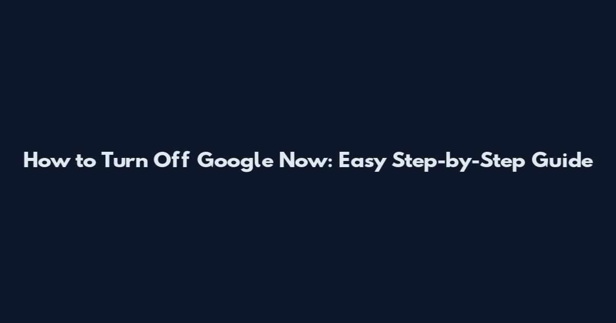 How to Turn Off Google Now: Easy Step-by-Step Guide