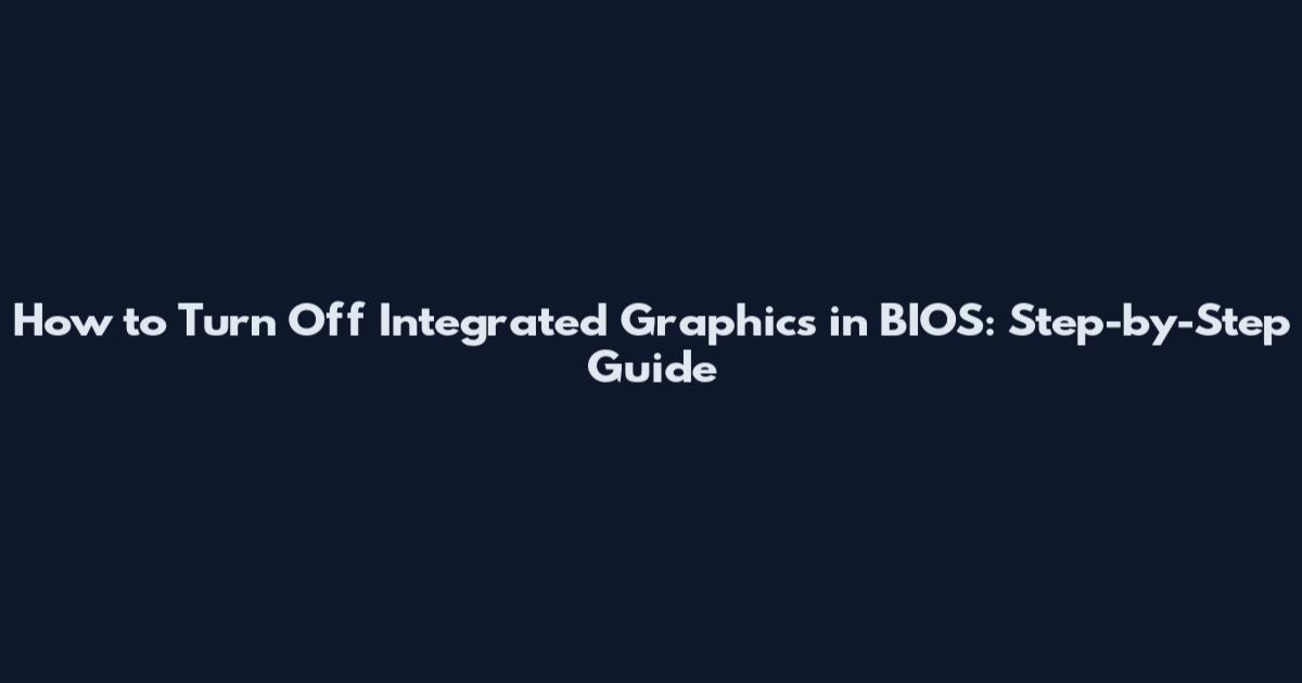 How to Turn Off Integrated Graphics in BIOS: Step-by-Step Guide
