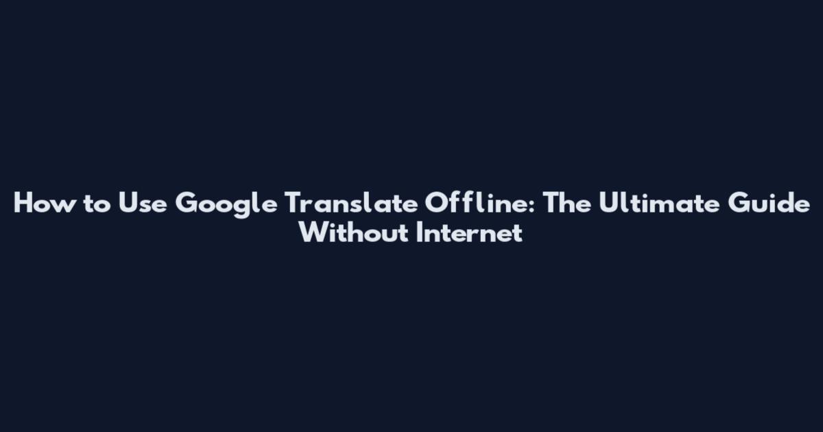 How to Use Google Translate Offline: The Ultimate Guide Without Internet