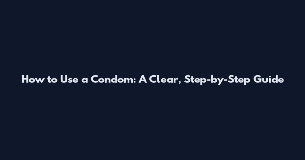 How to Use a Condom: A Clear, Step-by-Step Guide