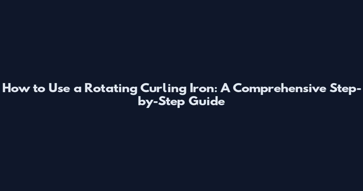 How to Use a Rotating Curling Iron: A Comprehensive Step-by-Step Guide