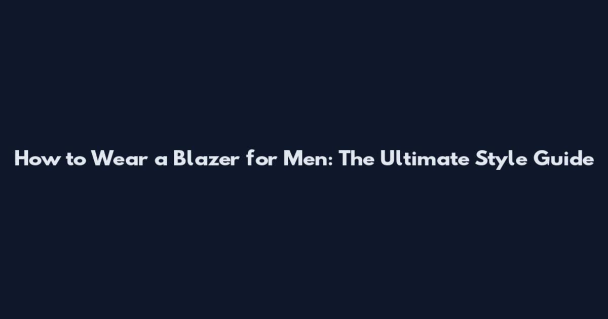 How to Wear a Blazer for Men: The Ultimate Style Guide