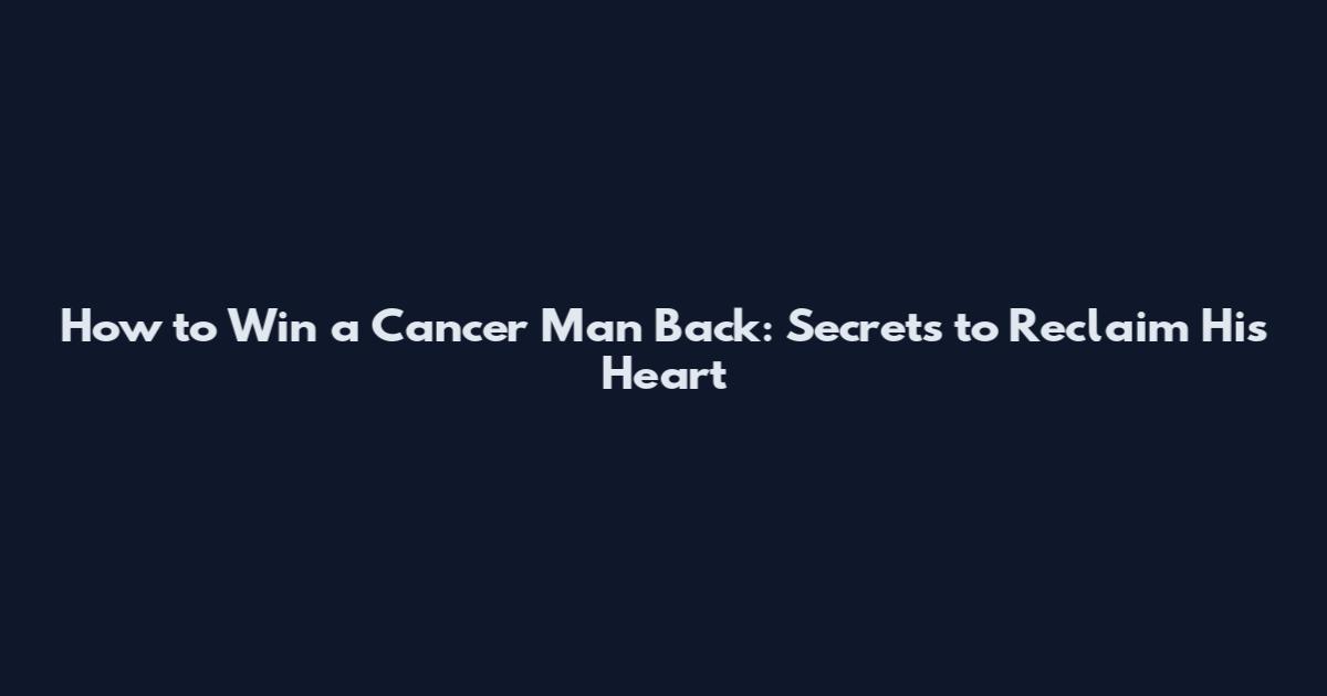 How to Win a Cancer Man Back: Secrets to Reclaim His Heart