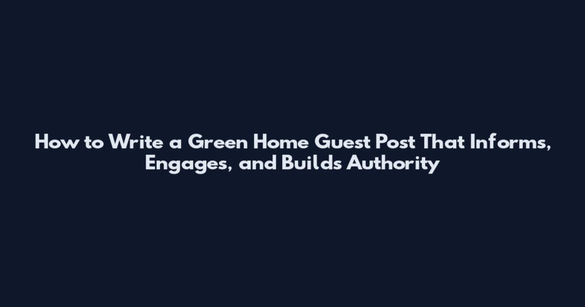 How to Write a Green Home Guest Post That Informs, Engages, and Builds Authority