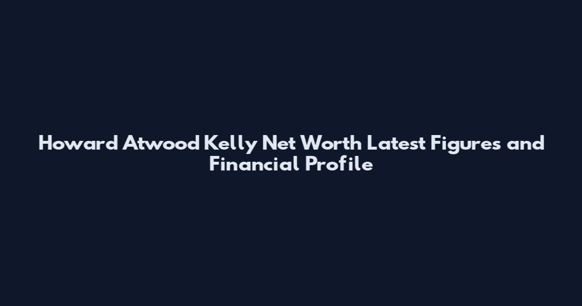 Howard Atwood Kelly Net Worth Latest Figures and Financial Profile