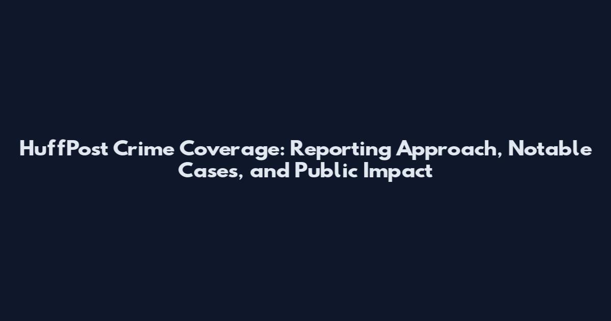 HuffPost Crime Coverage: Reporting Approach, Notable Cases, and Public Impact