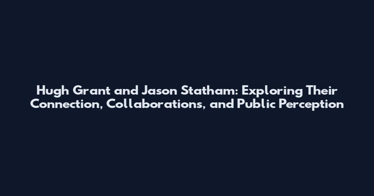 Hugh Grant and Jason Statham: Exploring Their Connection, Collaborations, and Public Perception