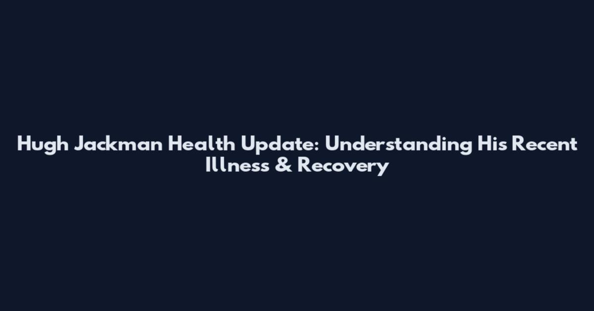 Hugh Jackman Health Update: Understanding His Recent Illness & Recovery