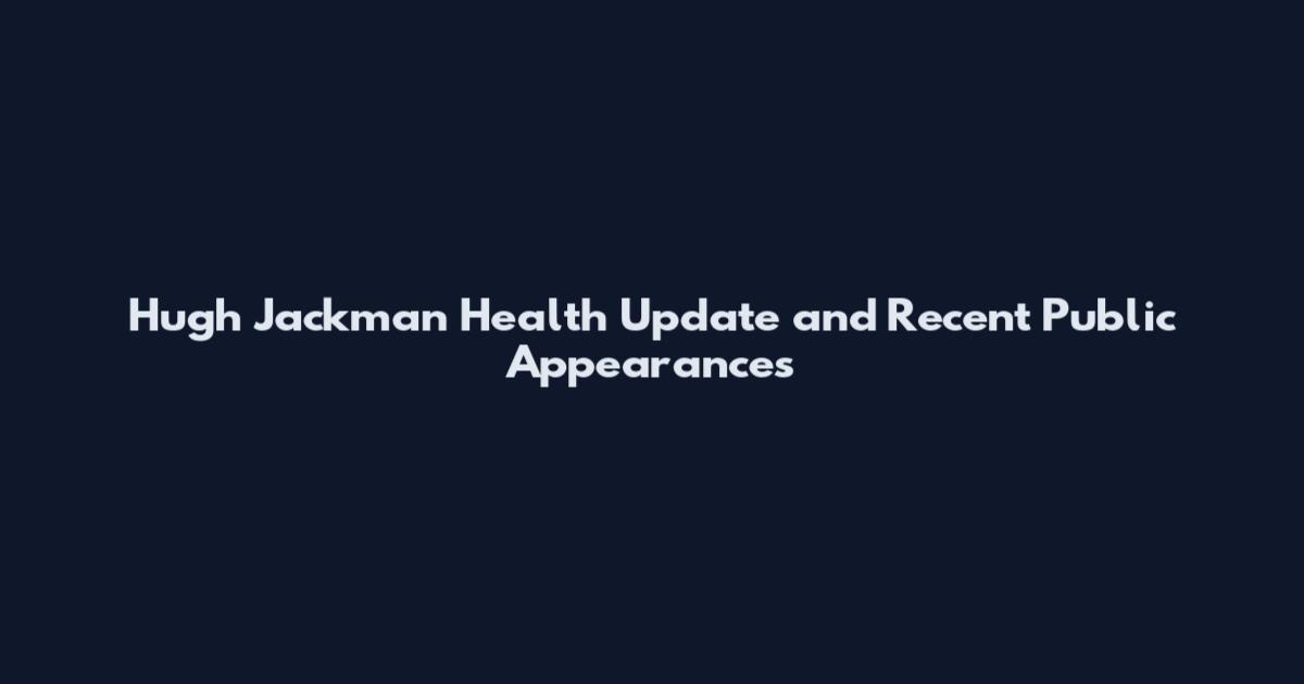 Hugh Jackman Health Update and Recent Public Appearances
