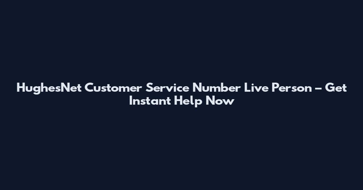HughesNet Customer Service Number Live Person – Get Instant Help Now