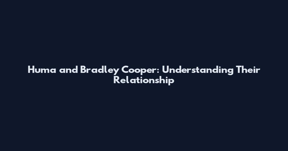 Huma and Bradley Cooper: Understanding Their Relationship