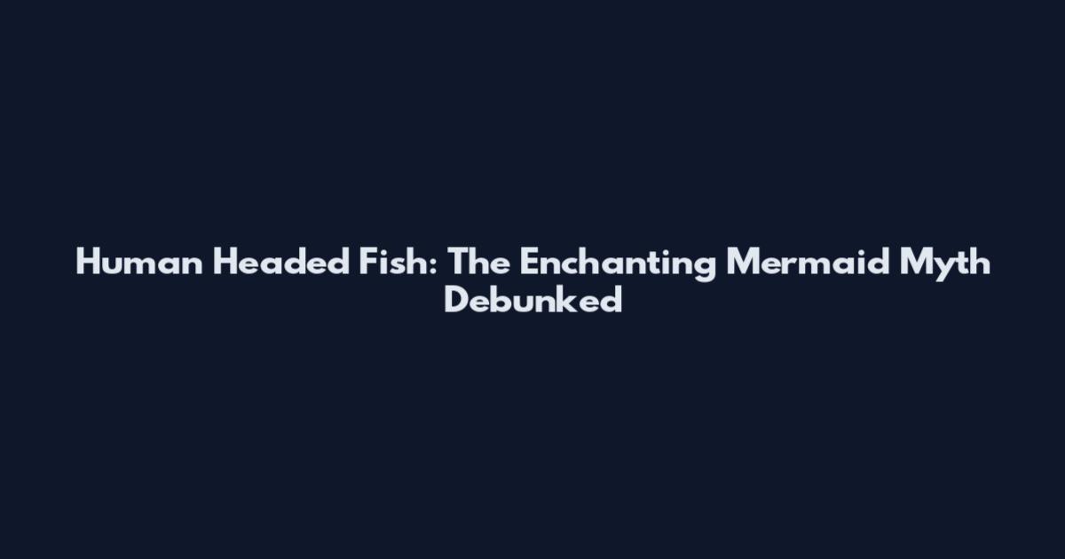Human Headed Fish: The Enchanting Mermaid Myth Debunked