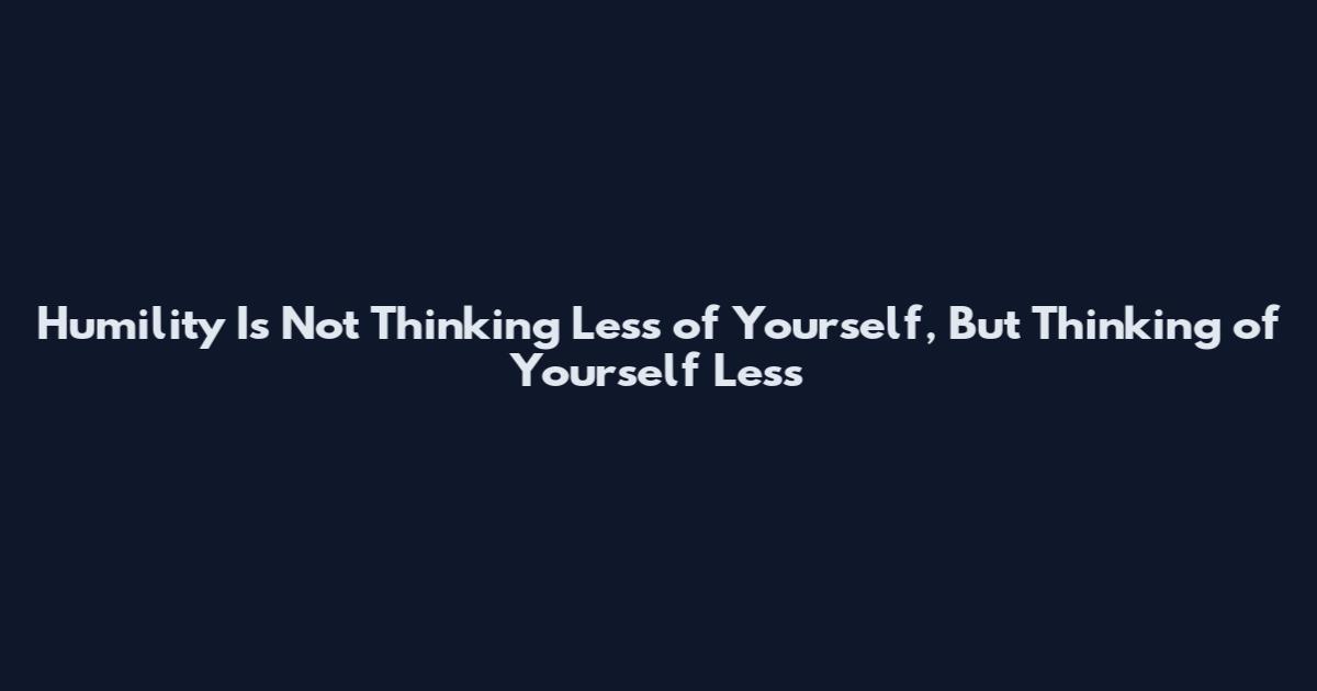 Humility Is Not Thinking Less of Yourself, But Thinking of Yourself Less