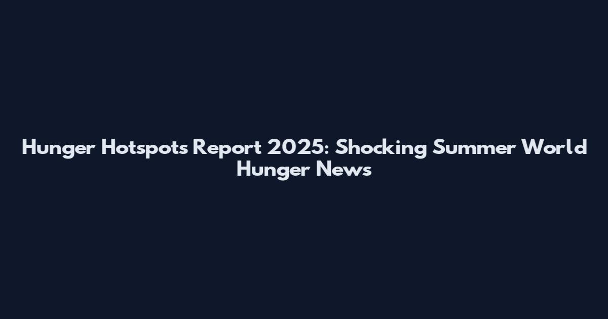 Hunger Hotspots Report 2025: Shocking Summer World Hunger News