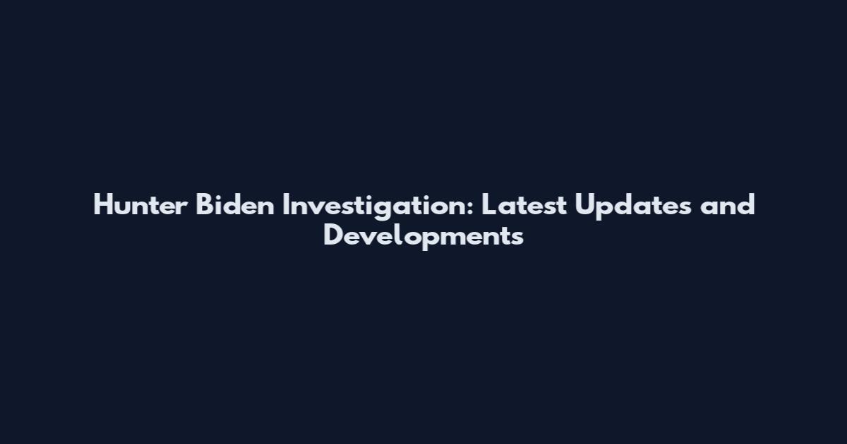 Hunter Biden Investigation: Latest Updates and Developments