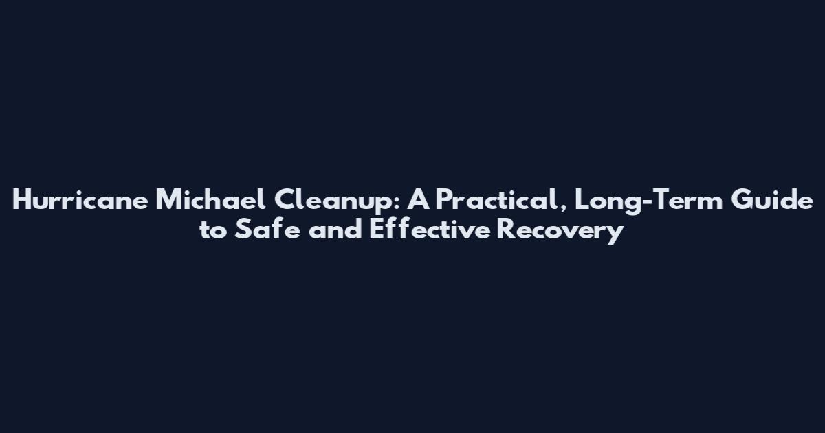 Hurricane Michael Cleanup: A Practical, Long-Term Guide to Safe and Effective Recovery