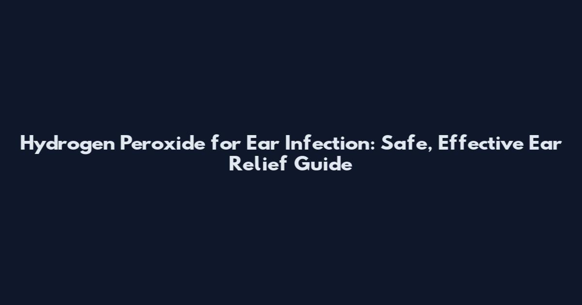 Hydrogen Peroxide for Ear Infection: Safe, Effective Ear Relief Guide