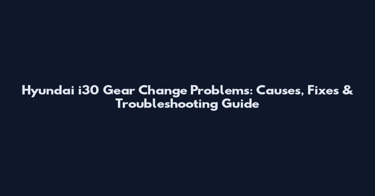 Hyundai i30 Gear Change Problems: Causes, Fixes & Troubleshooting Guide