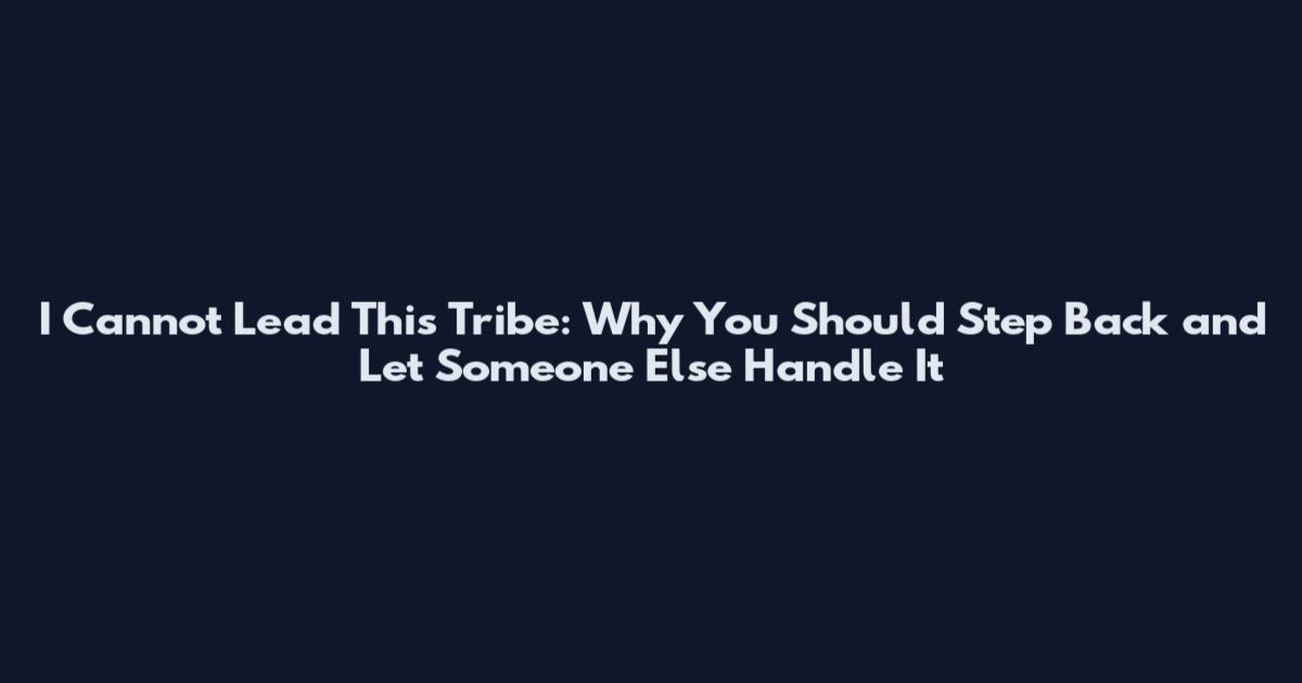 I Cannot Lead This Tribe: Why You Should Step Back and Let Someone Else Handle It